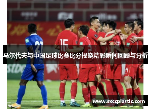 马尔代夫与中国足球比赛比分揭晓精彩瞬间回顾与分析