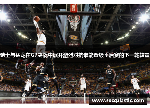 骑士与猛龙在G7决战中展开激烈对抗谁能晋级季后赛的下一轮较量